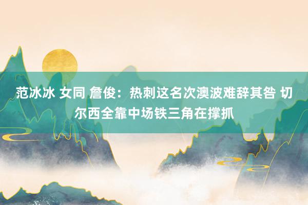 范冰冰 女同 詹俊：热刺这名次澳波难辞其咎 切尔西全靠中场铁三角在撑抓