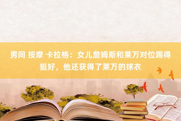 男同 按摩 卡拉格：女儿詹姆斯和莱万对位踢得挺好，他还获得了莱万的球衣