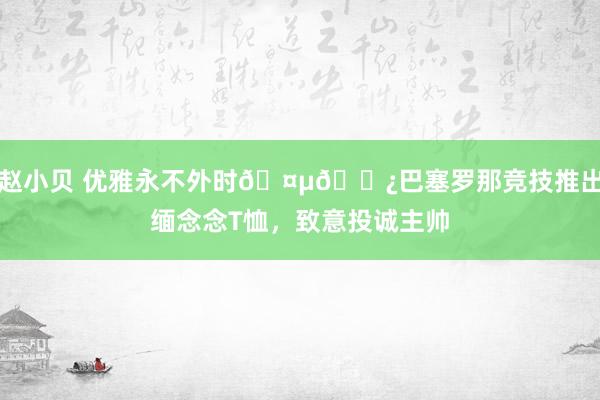 赵小贝 优雅永不外时🤵🏿巴塞罗那竞技推出缅念念T恤，致意投诚主帅