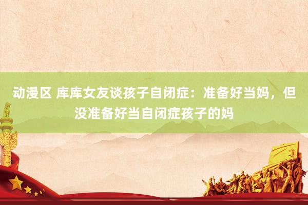 动漫区 库库女友谈孩子自闭症：准备好当妈，但没准备好当自闭症孩子的妈